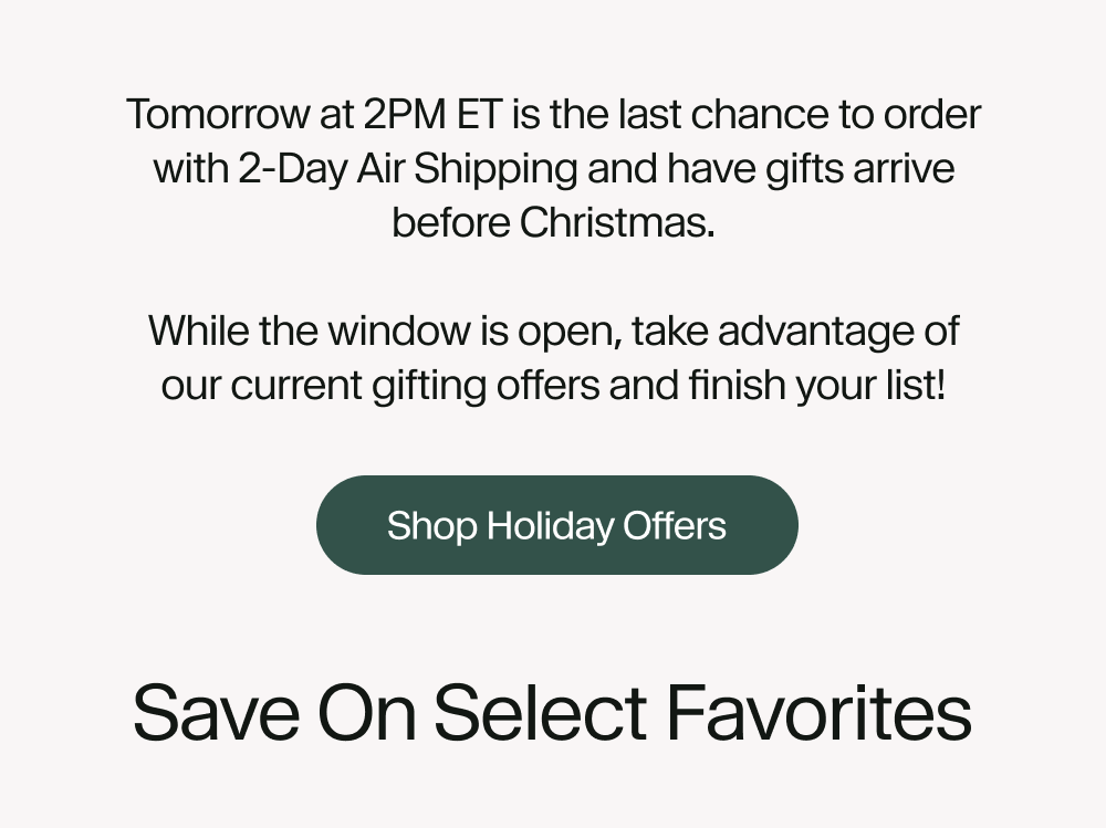 Tomorrow at 2PM ET is the last chance to order with 2-Day Air Shipping and have gifts arrive before Christmas.  While the window is open, take advantage of our current gifting offers and finish your list!