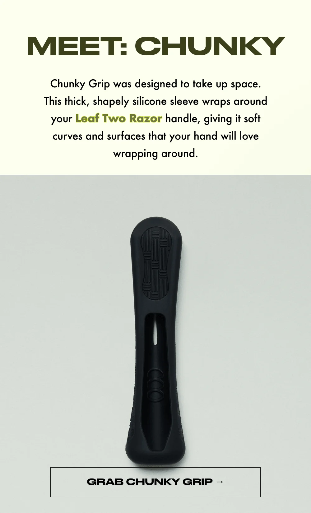 MEET: CHUNKY  Chunky Grip was designed to take up space. This thick, shapely silicone sleeve wraps around your Leaf Two Razor handle, giving it soft curves and surfaces that your hand will love wrapping around.  GRAB CHUNKY GRIP →