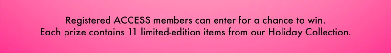 Registered ACCESS members can enter for a chance to win. Each prize contains 11 limited-edition items from our Holiday Collection.