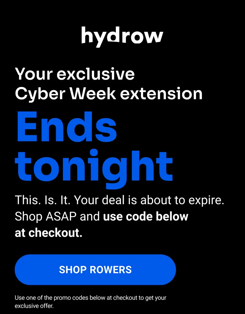 You exclusive Cyber Week extension ends tonight. This. Is. It. Your deal is about to expire Shop ASAP and use code below at checkout. Shop Rowers. Use one of the promo codes below at checkout to get your exclusive offer.