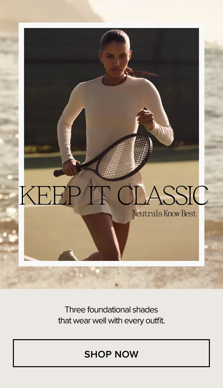 KEEP IT CLASSIC Neutrals Know Best. Three foundational shades that wear well with every outfit. SHOP NOW