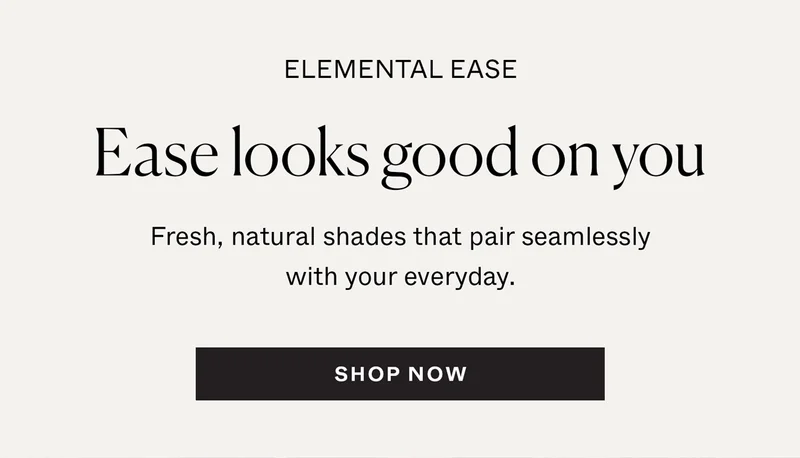Elemental Ease: Ease looks good on you. Fresh, natural shades that pair seamlessly with your everyday.