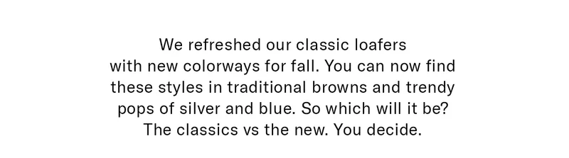 We refreshed our classic loafers with new colorways for fall. You can now find these styles in traditional browns and trendy pops of silver and blue. So which will it be? The classics vs the new. You decide.