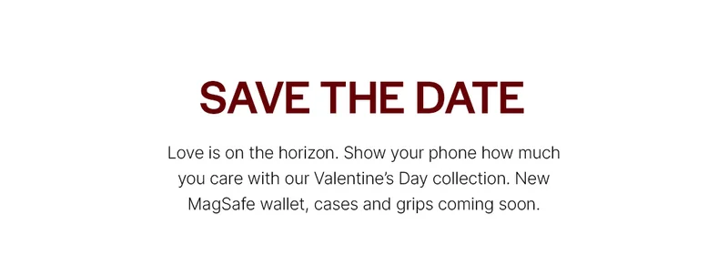 Save the Date. Love is on the horizon. Show your phone how much you care with our Valentine’s Day collection. New MagSafe wallet, cases and grips coming soon.