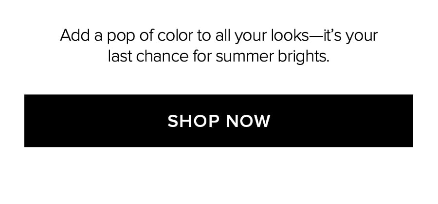 ADD A POP OF COLOR TO ALL YOUR LOOKS-IT'S YOUR LAST CHANCE FOR SUMMER BRIGHTS. SHOP NOW.