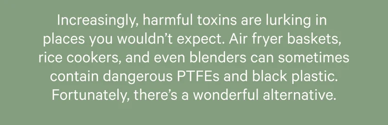 Increasingly, harmful toxins are lurking in  places you wouldn’t expect. Air fryer baskets,  rice cookers, and even blenders can sometimes contain dangerous PTFEs and black plastic. Fortunately, there’s a wonderful alternative.