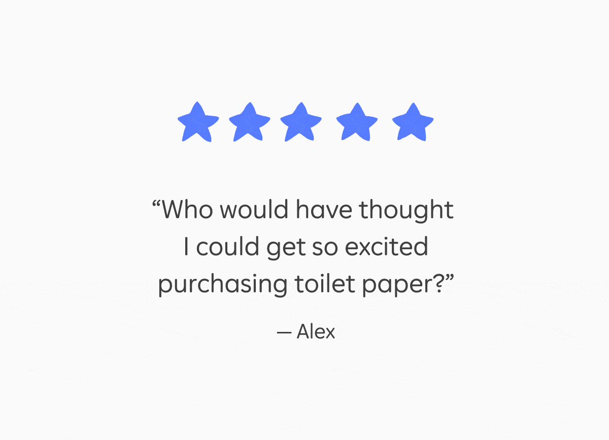 5 star reviews: "Who would have thought I could get so excited purchasing toilet paper?" – Alex, "Great quality, great attitude, great ethos! The best way to buy toilet paper!" – Ana, "It is awesome knowing that I can treat my bum so well while helping others and not hurting Mother Earth!" –&nbsp;Jacqueline, "Incredibly convenient... can't believe I used to purchase toilet paper another way." – Christine