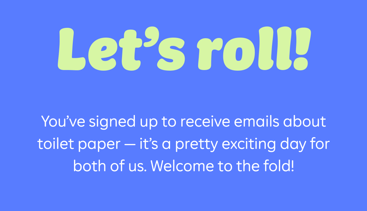 Let's Roll! You've signed up to receive emails about toilet paper – it's a pretty exciting day for both of us. Welcome to the fold!