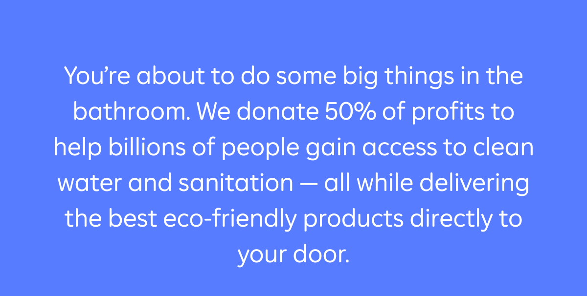 You're about to do some big things in the bathroom. We donate 50% of profits to help billions of people gain access to clean water and sanitation – all while delivering the best eco-friendly products directly to your door.