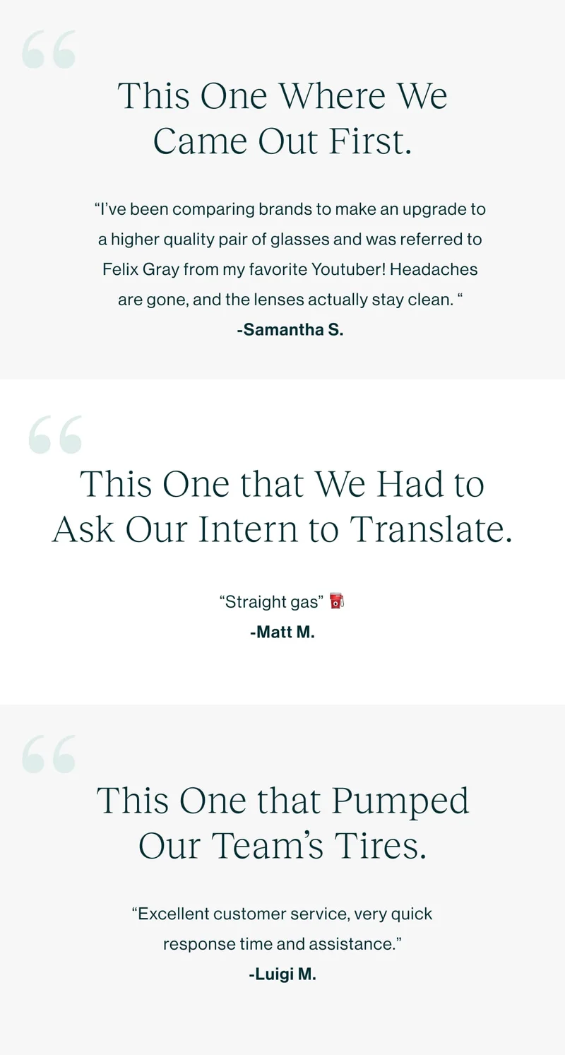 This One Where We Came Out First I’ve been comparing brands to make an upgrade to a higher quality pair of glasses and was referred to Felix Gray from my favorite Youtuber! Headaches are gone, and the lenses actually stay clean. -Samantha S. This One that We Had to Ask Our Intern to Translate. “Straight gas” ⛽️-Matt M.  This One that Pumped Our Team’s Tires Excellent customer service, very quick response time and assistance. -Luigi M.
