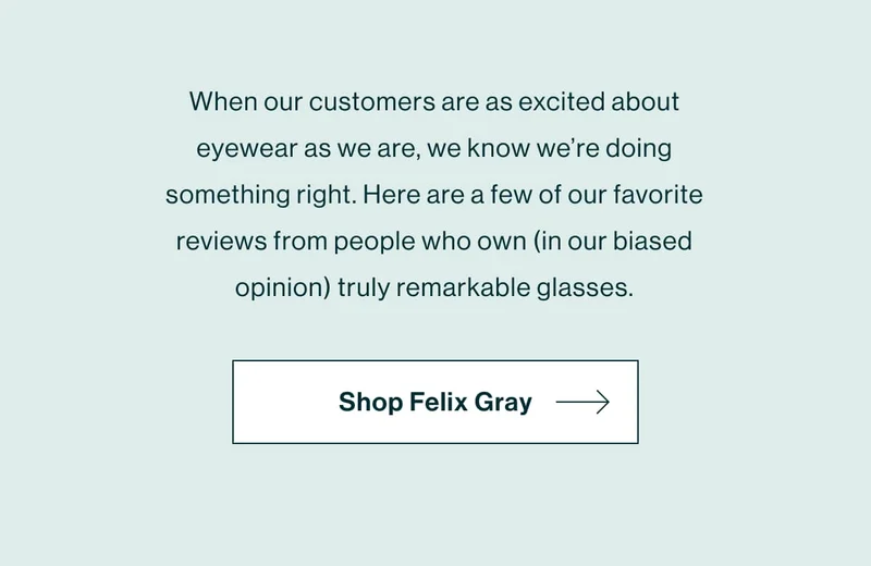 When our customers are as excited about eyewear as we are, we know we’re doing something right. Here are a few of our favorite reviews from people who own (in our biased opinion) truly remarkable glasses.   [Shop Felix Gray]