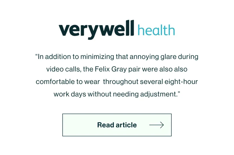[Very Well Health Logo]  “In addition to minimizing that annoying glare during video calls, the Felix Gray pair were also also comfortable to wear  throughout several eight-hour work days without needing adjustment.”  [Read Article]
