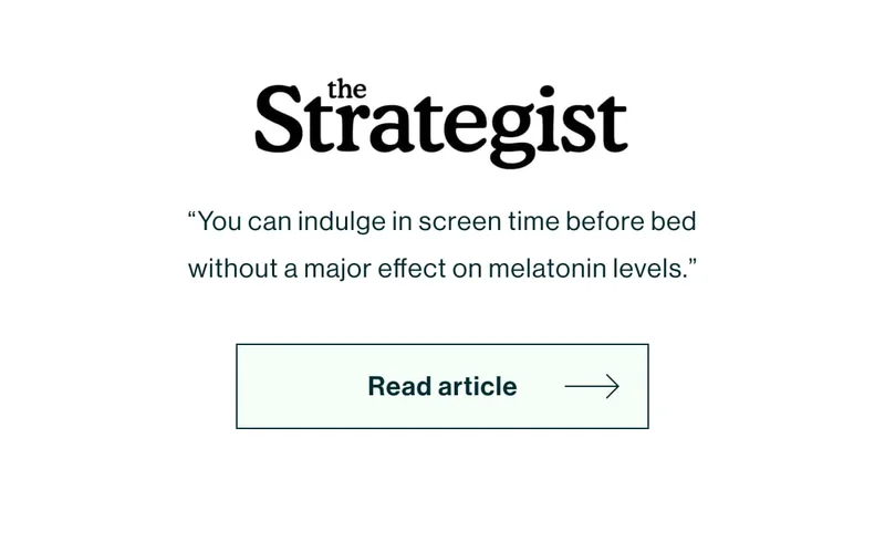 [New York Magazine The Strategist Logo]  “You can indulge in screen time before bed without a major effect on melatonin levels.” [Read Article]
