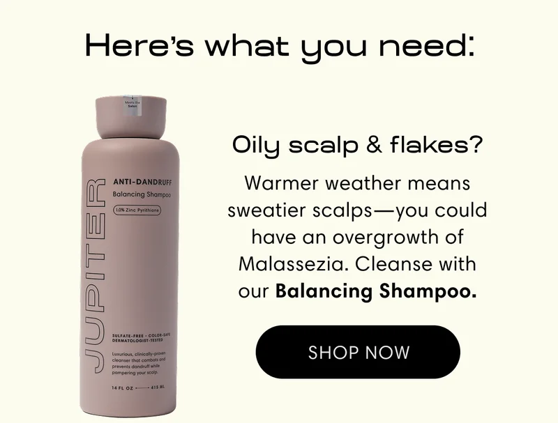 Here's what you need: | Oily scalp & flakes? Warmer weather means sweatier scalps—you could have an overgrowth of Malassezia. Cleanse with our Balancing Shampoo. | Shop now