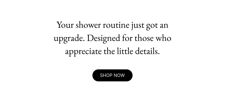 Members only Your shower routine just got an upgrade. Designed for those who appreciate the little details. Early Access Shop now