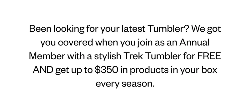 Been looking for your latest Tumbler? We got you covered when you join as an Annual Member with a stylish Trek Tumbler for FREE AND get up to $350 in products in your box every season.