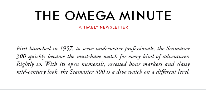 THE OMEGA MINUTE - A TIMELY NEWSLETTER - First launched in 1957, to serve underwater professionals, the Seamaster 300 quickly became the must-have watch for every kind of adventurer. Rightly so. With its open numerals, recessed hour markers and classy mid-century look, the Seamaster 300 is a dive watch on a different level.