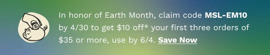 In honor of Earth Month, claim code MSL-EM10 by 4/30 to get $10 off* your first three orders of $35 or more, use by 6/4.
