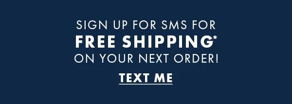 Sign up for SMS for Free Shipping* on your next order! Text Me