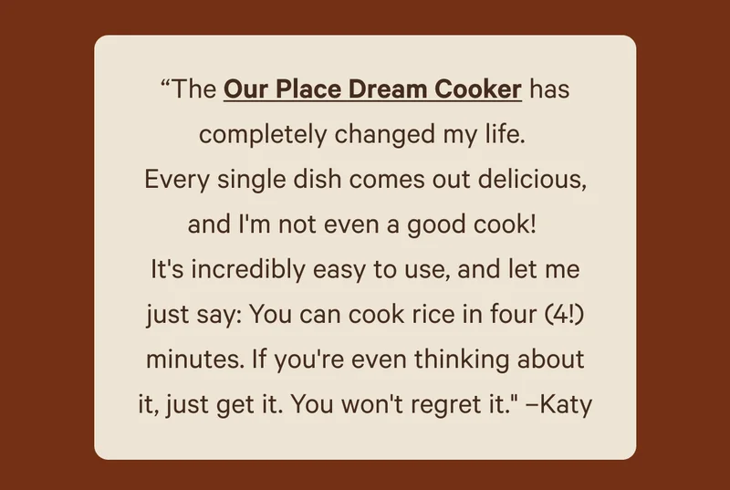 “The Our Place Dream Cooker has completely changed my life.  Every single dish comes out delicious, and I'm not even a good cook!  It's incredibly easy to use, and let me just say: You can cook rice in four (4!) minutes. If you're even thinking about it, just get it. You won't regret it." –Katy