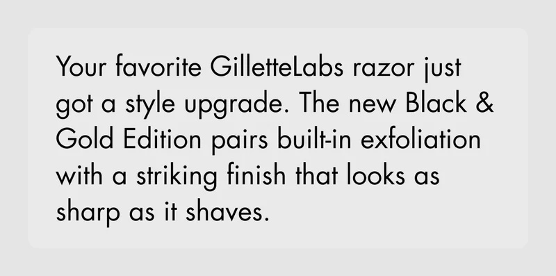 Your favorite GilletteLabs razor just got a style upgrade. The new Black & Gold Edition pairs built-in exfoliation with a striking finish that looks as sharp as it shaves. Your favorite GilletteLabs razor just got a style upgrade. The new Black & Gold Edition pairs built-in exfoliation with a striking finish that looks as sharp as it shaves.