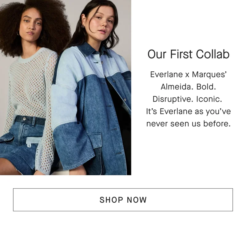[IMAGE]Our First Collab Everlane x Marques' Almeida. Bold. Disruptive. Iconic.It's Everlane as you've never seen us before. [SHOP NOW]