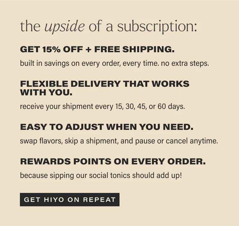 THE UPSIDE OF A SUBSCRIPTION: GET 15% OFF + FREE SHIPPING. built in savings on every order, every time. no extra steps. FLEXIBLE DELIVERY THAT WORKS WITH YOU. receive your shipment every 15, 30, 45, or 60 days. EASY TO ADJUST WHEN YOU NEED. swap flavors, skip a shipment, and pause or cancel anytime. REWARDS POINTS ON EVERY ORDER. because sipping our social tonics should add up! [GET HIYO ON REPEAT]