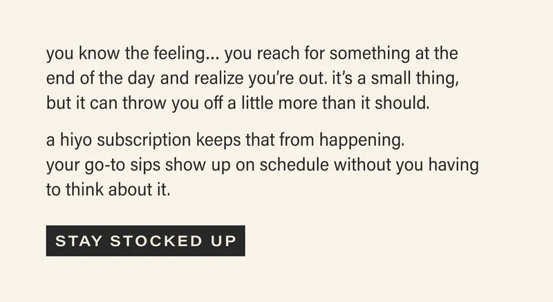 you know the feeling... you reach for something at the end of the day and realize you're out. it's a small thing, but can throw you off a little more than it should. a hiyo subscription keeps that from happening. your go-to sips show up on schedule without you having to think about it. [STAY STOCKED UP]