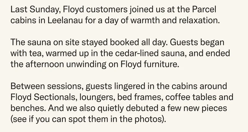 Last Sunday, Floyd customers joined us at the Parcel cabins in&nbsp;Leelanau for a day of warmth and relaxation.&nbsp;The sauna on site stayed booked all day. Guests began with tea, warmed up in the cedar-lined sauna, and ended the afternoon unwinding on Floyd furniture. Between sessions, guests lingered in the cabins around Floyd Sectionals, loungers, bed frames, coffee tables and benches. And we also quietly&nbsp;debuted a few new pieces (see if you can spot them in the photos).