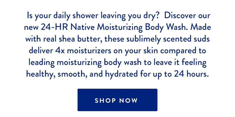 Is your daily shower leaving you dry? Discover our new 24-HR Native Moisturizing Body Wash. Made with real shea butter, these sublimely scented suds deliver 4x moisturizers on your skin compared to leading moisturizing body wash to leave it feeling healthy, smooth, and hydrated for up to 24 hours. SHOP NOW