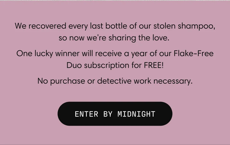 We recovered every last bottle of our stolen shampoo, so now we're sharing the love. One lucky winner will receive a year of our Flake-Free Duo subscription for FREE! No purchase or detective work necessary. | ENTER BY MIDNIGHT