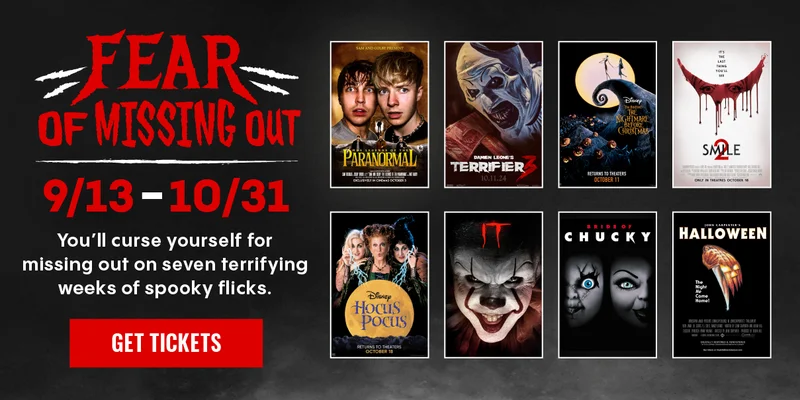 FEAR OF MISSING OUT | 9/13-10/31 | YOU'LL CURSE YOURSELF FOR MISSING OUT ON SEVEN TERRIFYING WEEKS OF SPOOKY FLICKS. | GET TICKETS >