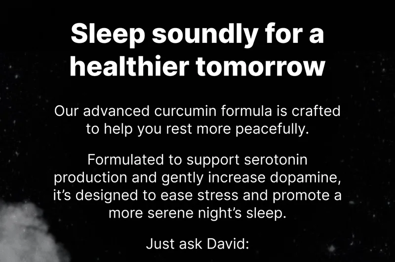 Sleep soundly for a healthier tomorrow - Our advanced curcumin formula is crafted to help you rest more peacefully. Formulated to support serotonin production and gently increase dopamine, it’s designed to ease stress and promote a more serene night’s sleep.  Just ask David: