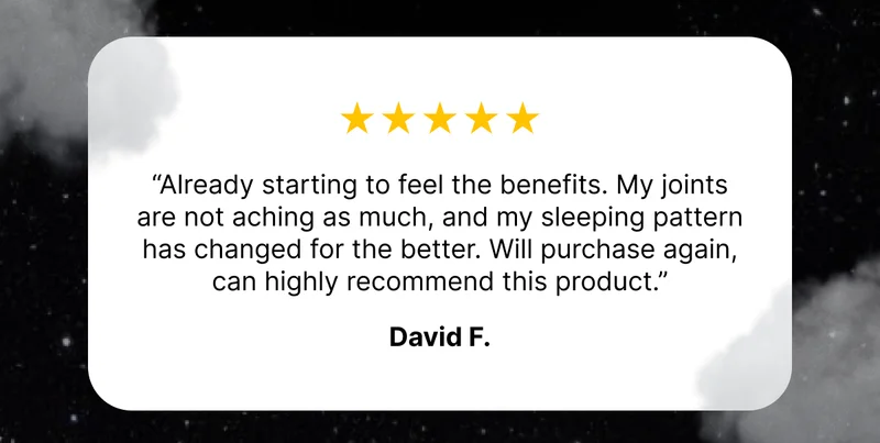 ⭐️⭐️⭐️⭐️⭐️ “Already starting to feel the benefits. My joints are not aching as much, and my sleeping pattern has changed for the better. Will purchase again, can highly recommend this product.” - David. F