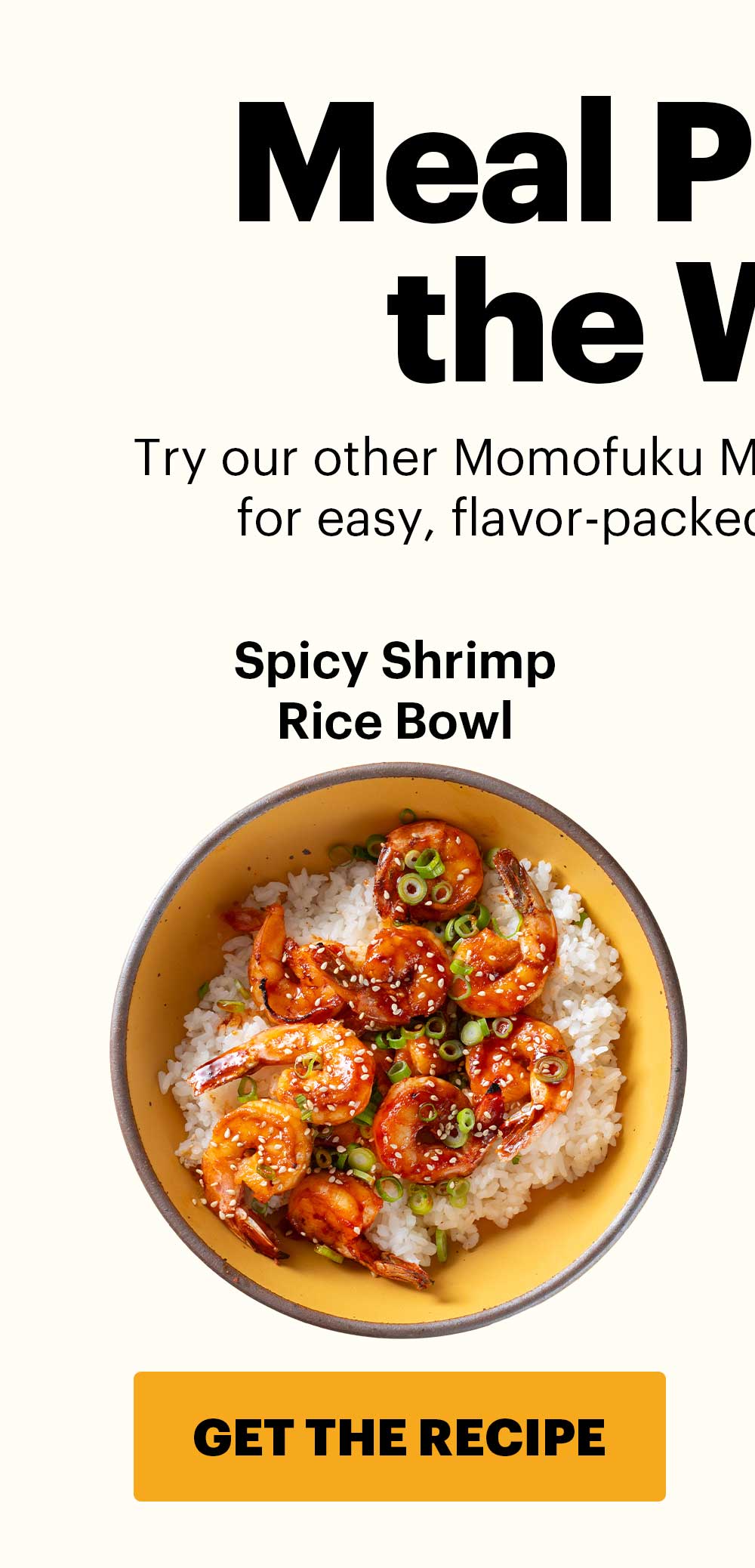 Header: MEAL PREP FOR THE WEEK   Sub-header: Try our other Momofuku Monday “no-recipe” recipes for easy, flavor-packed dishes all week long.  Spicy Shrimp Rice Bowl CTA: GET THE RECIPE