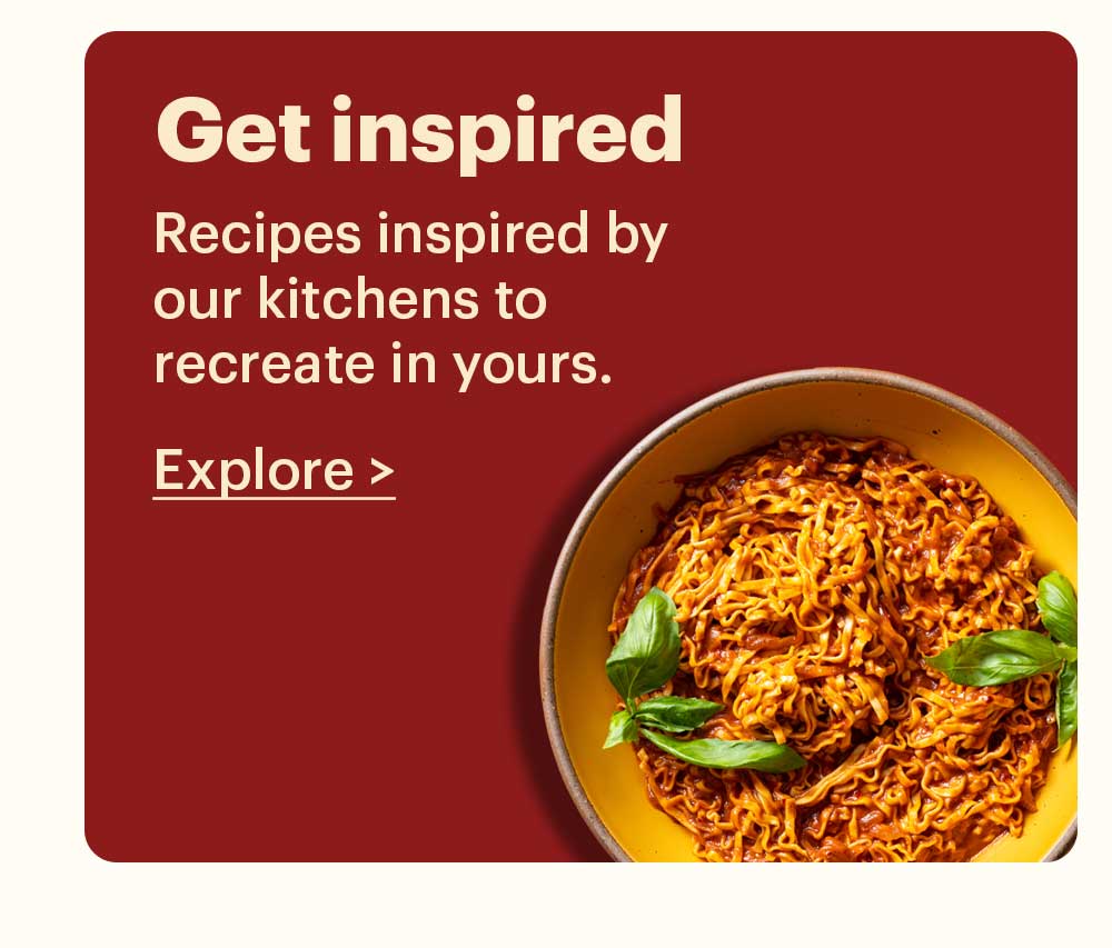 Get Inspired Recipes inspired by our kitchens to recreate in yours. Explore >