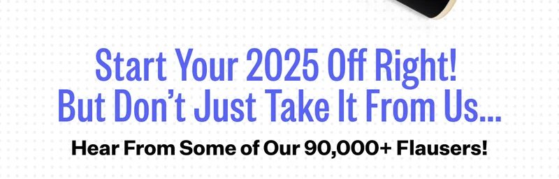 Start Your 2025 Off Right! But Don't Just Take It From Us.. | Hear From Some of Our 90,000+ Flausers!