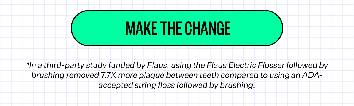 Make The Change | *In a third-party study funded by Flaus, using the Flaus Electric Flosser followed by brushing removed 7.7X more plaque between teeth compared to using an ADA-accepted string floss followed by brushing.