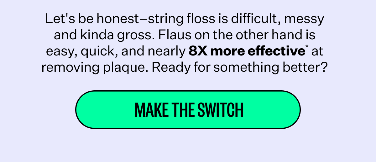 Let's be honest–string floss is difficult, messy and kinda gross. Flaus on the other hand is easy, quick, and nearly 8X more effective* at removing plaque. Ready for something better? | Make The Switch