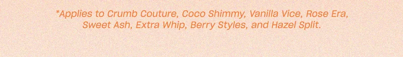 Applies to Crumb Couture, Coco Shimmy, Vanilla Vice, Rose Era, Sweet Ash, Extra Whip, Berry Styles, and Hazel Split.