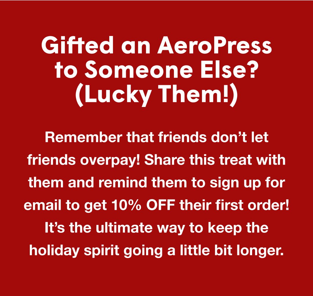 Gifted an AeroPress to Someone Else? (Lucky Them!) - Remember that friends don’t let friends overpay! Share this treat with them and remind them to sign up for email to get 10% OFF their first order! It’s the ultimate way to keep the holiday spirit going a little bit longer.