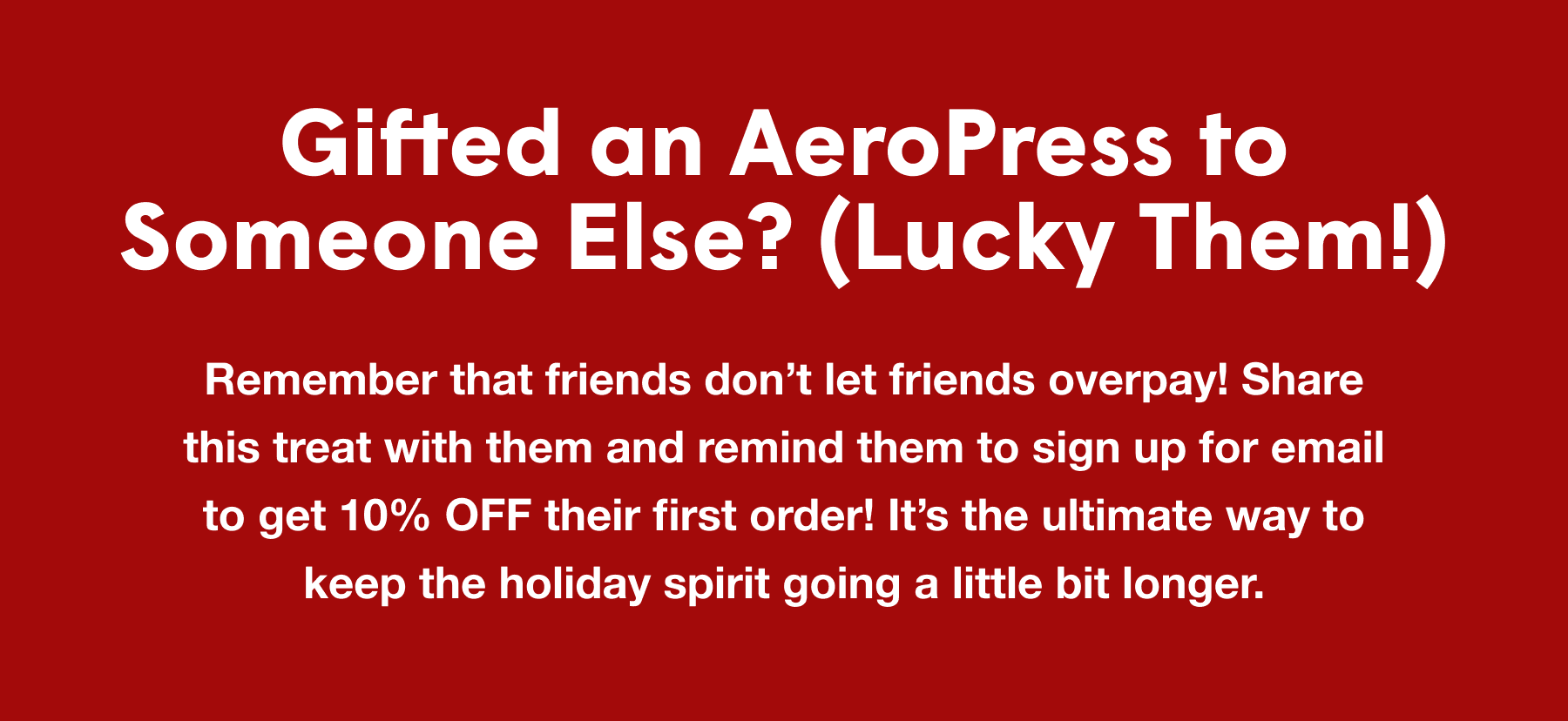 Gifted an AeroPress to Someone Else? (Lucky Them!) - Remember that friends don’t let friends overpay! Share this treat with them and remind them to sign up for email to get 10% OFF their first order! It’s the ultimate way to keep the holiday spirit going a little bit longer.