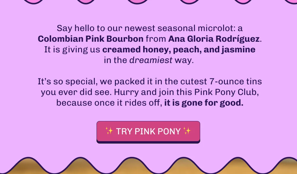 Say hello to our newest seasonal microlot: a Colombian Pink Bourbon from Ana Gloria Rodríguez. It is giving us creamed honey, peach, and jasmine in the dreamiest way.   It’s so special, we packed it in the cutest 7-ounce tins you ever did see. Hurry and join this Pink Pony Club, because once it rides off, it is gone for good. Try Pink Pony!