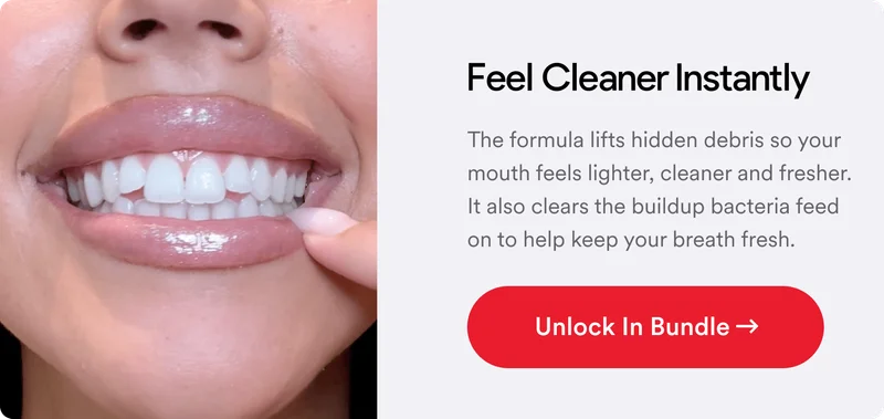 Feel Cleaner Instantly. The formula lifts hidden debris so your mouth feels lighter, cleaner and fresher. It also clears the buildup bacteria feed on to help keep your breath fresh.