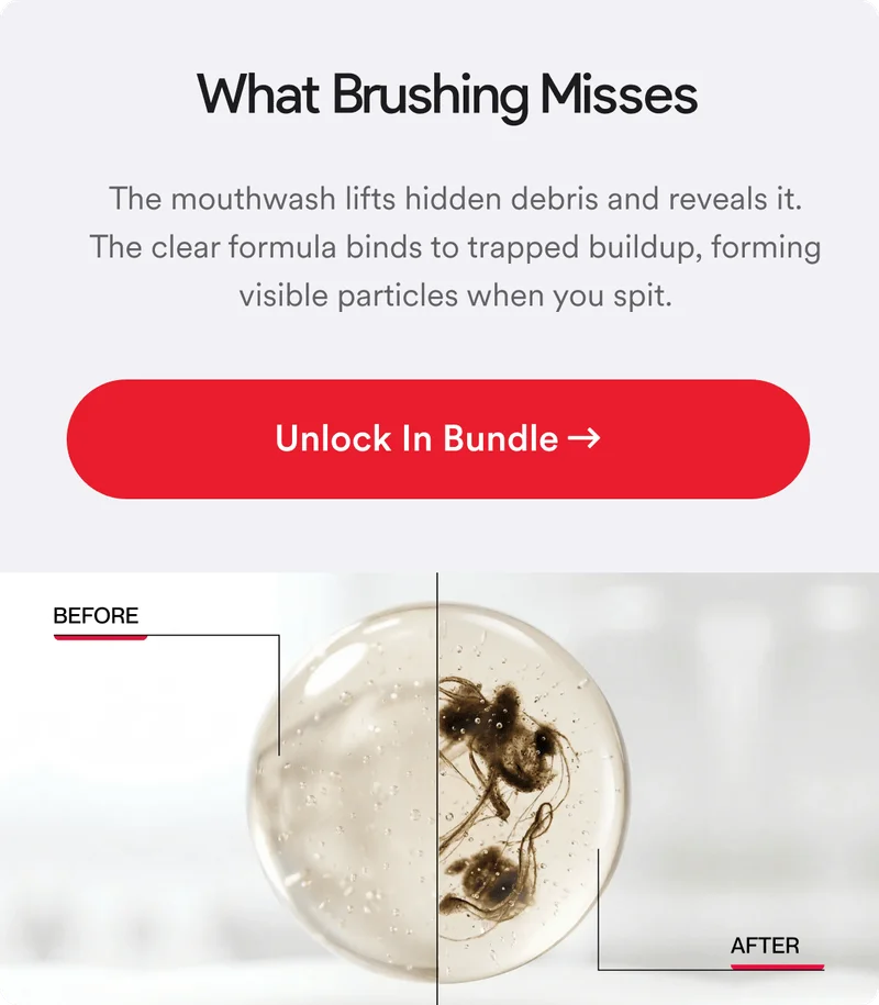 What Brushing Misses. The mouthwash lifts hidden debris and reveals it. The clear formula binds to trapped buildup, forming visible particles when you spit.