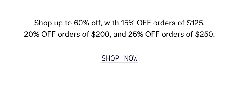 Shop up to 60% off, with 15% OFF orders of $125, 20% OFF orders of $200, and 25% OFF orders of $250.  [ SHOP NOW ]