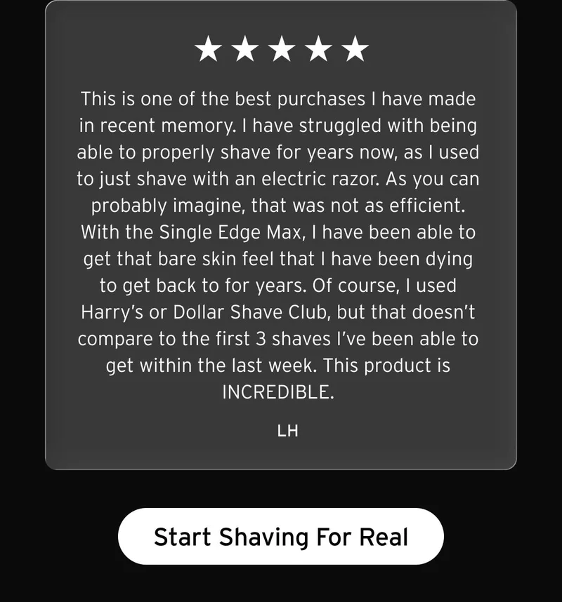 Five star review. "This is one of the best purchases I have made in recent memory. I have struggled with being able to properly shave for years now, as I used to just shave with an electric razor. As you can probably imagine, that was not as efficient. With the Single Edge Max, I have been able to get that bare skin feel that I have been dying to get back to for years. Of course, I used Harry's or Dollar Shave Club, but that doesn't compare to the first 3 shaves I've been able to get within the last week. This product is INCREDIBLE." -LH. Button: Start Shaving For Real