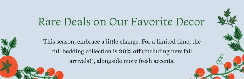 Rare Deals on Our Favorite Decor This season, embrace a little change. For a limited time, the full bedding collection is 20% off (including new fall arrivals!), alongside more fresh accents.