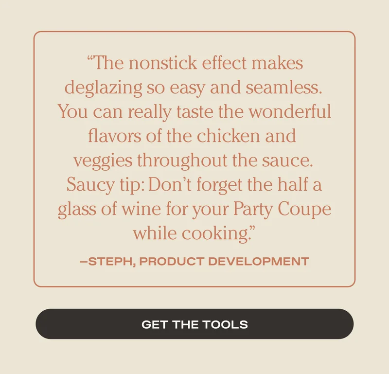The nonstick effect makes deglazing so easy and seamless. You can really taste the wonderful flavors of the chicken and veggies throughout the sauce. Saucy tip: Don't forget the half a glass of wine for your Party Coupe while cooking. - Steph - Product Development