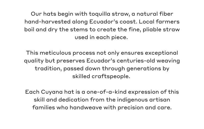 Our hats begin with toquilla straw, a natural fiber hand-harvested along Ecuador's coast. Local farmers boil and dry the stems to create the fine, pliable straw used in each piece. This meticulous process not only ensures exceptional quality but preserves Ecuador's centuries-old weaving tradition, passed down through generations by skilled craftspeople. Each Cuyana hat is a one-of-a-kind expression of this skill and dedication from the indigenous artisan families who handweave with precision and care.